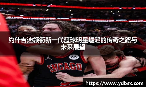 约什吉迪领衔新一代篮球明星崛起的传奇之路与未来展望
