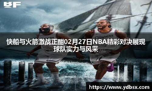快船与火箭激战正酣02月27日NBA精彩对决展现球队实力与风采